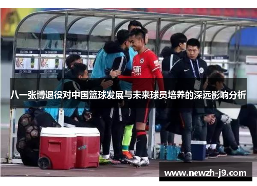 八一张博退役对中国篮球发展与未来球员培养的深远影响分析