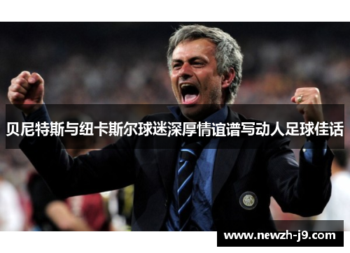 贝尼特斯与纽卡斯尔球迷深厚情谊谱写动人足球佳话 贝尼特斯与纽卡斯尔球迷深厚情谊谱写动人足球佳话