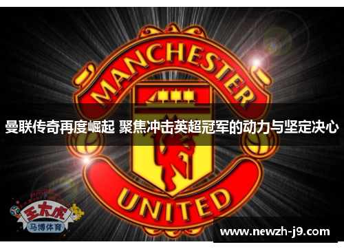 曼联传奇再度崛起 聚焦冲击英超冠军的动力与坚定决心