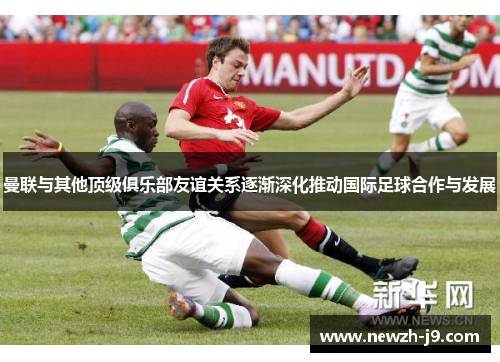 曼联与其他顶级俱乐部友谊关系逐渐深化推动国际足球合作与发展 曼联与其他顶级俱乐部友谊关系逐渐深化推动国际足球合作与发展