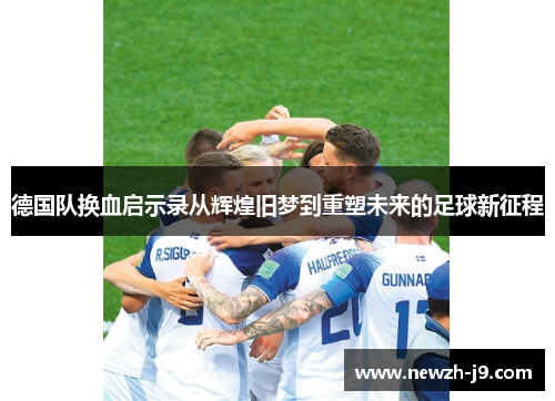 德国队换血启示录从辉煌旧梦到重塑未来的足球新征程 德国队换血启示录从辉煌旧梦到重塑未来的足球新征程