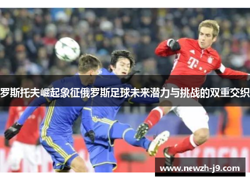 罗斯托夫崛起象征俄罗斯足球未来潜力与挑战的双重交织