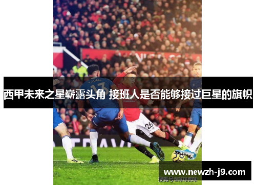 西甲未来之星崭露头角 接班人是否能够接过巨星的旗帜