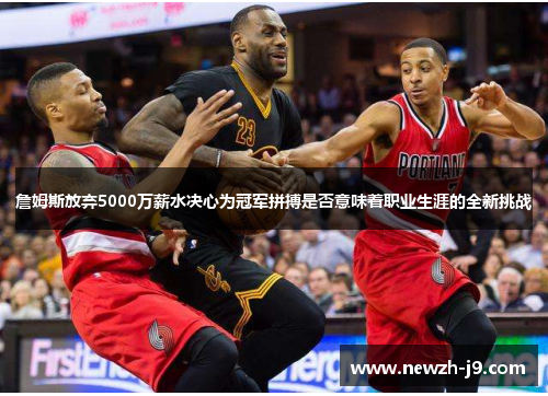 詹姆斯放弃5000万薪水决心为冠军拼搏是否意味着职业生涯的全新挑战 詹姆斯放弃5000万薪水决心为冠军拼搏是否意味着职业生涯的全新挑战