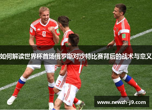 如何解读世界杯首场俄罗斯对沙特比赛背后的战术与意义