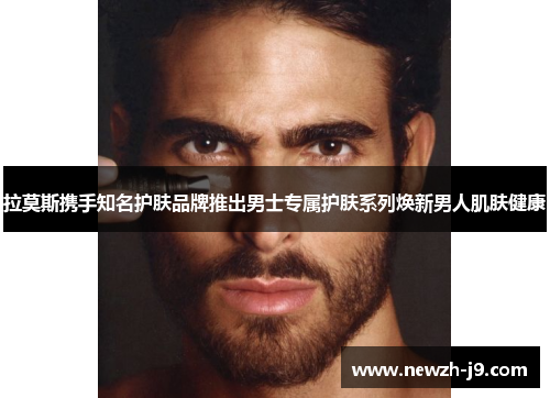 拉莫斯携手知名护肤品牌推出男士专属护肤系列焕新男人肌肤健康 拉莫斯携手知名护肤品牌推出男士专属护肤系列焕新男人肌肤健康