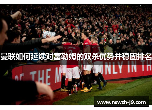 曼联如何延续对富勒姆的双杀优势并稳固排名 曼联如何延续对富勒姆的双杀优势并稳固排名