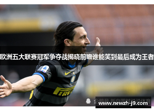 欧洲五大联赛冠军争夺战揭晓前瞻谁能笑到最后成为王者 欧洲五大联赛冠军争夺战揭晓前瞻谁能笑到最后成为王者