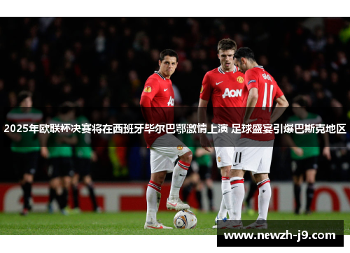 2025年欧联杯决赛将在西班牙毕尔巴鄂激情上演 足球盛宴引爆巴斯克地区