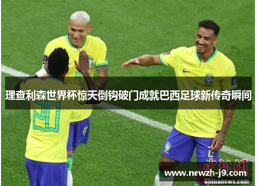 理查利森世界杯惊天倒钩破门成就巴西足球新传奇瞬间 理查利森世界杯惊天倒钩破门成就巴西足球新传奇瞬间