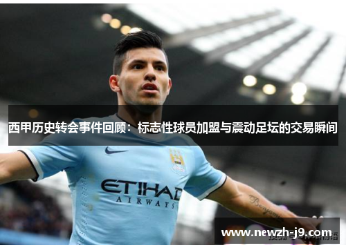 西甲历史转会事件回顾：标志性球员加盟与震动足坛的交易瞬间