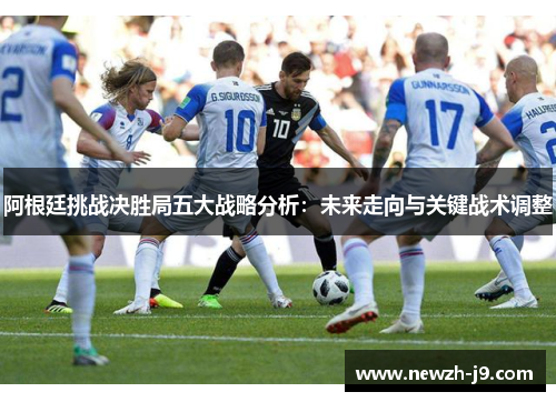 阿根廷挑战决胜局五大战略分析:未来走向与关键战术调整 阿根廷挑战决胜局五大战略分析:未来走向与关键战术调整