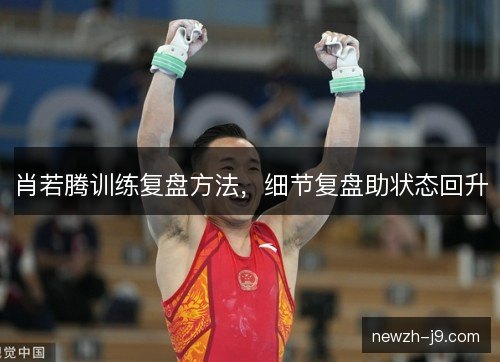 肖若腾训练复盘方法,细节复盘助状态回升 肖若腾训练复盘方法,细节复盘助状态回升